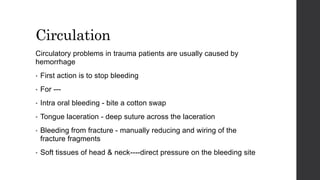 Circulation
Circulatory problems in trauma patients are usually caused by
hemorrhage
• First action is to stop bleeding
• For ---
• Intra oral bleeding - bite a cotton swap
• Tongue laceration - deep suture across the laceration
• Bleeding from fracture - manually reducing and wiring of the
fracture fragments
• Soft tissues of head & neck----direct pressure on the bleeding site
 