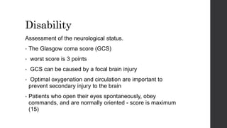 Disability
Assessment of the neurological status.
• The Glasgow coma score (GCS)
• worst score is 3 points
• GCS can be caused by a focal brain injury
• Optimal oxygenation and circulation are important to
prevent secondary injury to the brain
• Patients who open their eyes spontaneously, obey
commands, and are normally oriented - score is maximum
(15)
 