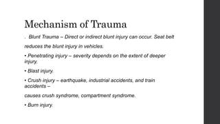 Mechanism of Trauma
. Blunt Trauma – Direct or indirect blunt injury can occur. Seat belt
reduces the blunt injury in vehicles.
• Penetrating injury – severity depends on the extent of deeper
injury.
• Blast injury.
• Crush injury – earthquake, industrial accidents, and train
accidents –
causes crush syndrome, compartment syndrome.
• Burn injury.
 