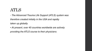 ATLS
• The Advanced Trauma Life Support (ATLS) system was
therefore created initially in the USA and rapidly
taken up globally.
• At present, over 40 countries worldwide are actively
providing the ATLS course to their physicians.
 