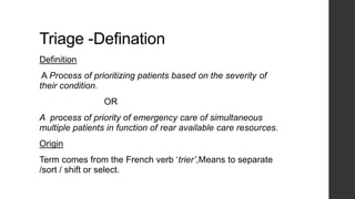Triage -Defination
Definition
A Process of prioritizing patients based on the severity of
their condition.
OR
A process of priority of emergency care of simultaneous
multiple patients in function of rear available care resources.
Origin
Term comes from the French verb ‘trier’,Means to separate
/sort / shift or select.
 