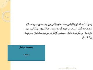 ‫پسر‬16‫آید‬ ‫می‬ ‫انس‬‫ژ‬‫ر‬‫او‬ ‫به‬ ‫شنا‬ ‫لباس‬ ‫با‬ ‫ای‬‫ساله‬.‫هنگام‬ ‫ی‬‫و‬ ‫صورت‬
‫است‬ ‫کرده‬ ‫برخورد‬ ‫استخر‬ ‫کف‬‫به‬‫شیرجه‬.‫ب‬ ‫و‬ ‫پیشانی‬ ‫ی‬‫و‬‫ر‬ ‫اش‬‫ر‬‫خ‬‫ینی‬
‫د‬‫ر‬‫دا‬.‫ویزی‬‫به‬ ‫نیاز‬ ‫هردودست‬ ‫در‬ ‫گزگز‬ ‫احساس‬ ‫دلیل‬‫به‬ ‫گوید‬‫می‬ ‫ی‬‫و‬‫ت‬
‫د‬‫ر‬‫دا‬ ‫پزشک‬.
‫پرخطر‬ ‫وضعیت‬
‫سطح‬2
yosra.anvar@komar.edu.iq
 
