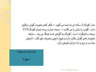 ‫کودک‬ ‫مادر‬2‫گوید‬ ‫می‬ ‫شما‬ ‫به‬ ‫ای‬‫ساله‬:«‫دی‬ ‫گوش‬ ‫عفونت‬ ‫کنم‬ ‫فکر‬‫ی‬‫گر‬
‫کشد‬ ‫می‬ ‫ا‬‫ر‬ ‫استش‬‫ر‬ ‫گوش‬، ‫د‬‫ر‬‫دا‬».‫کودک‬ ‫تمپان‬ ‫پرده‬ ‫ت‬‫ر‬‫ا‬‫ر‬‫ح‬ ‫جه‬‫ر‬‫د‬37/8
‫ند‬‫ز‬ ‫می‬ ‫چنگ‬ ‫شما‬ ‫ی‬ ‫گوش‬‫به‬ ‫کودک‬‫؛‬ ‫است‬ ‫اد‬‫ر‬‫سانتیگ‬ ‫جه‬‫ر‬‫د‬.‫سابق‬‫ه‬
‫کند‬ ‫نمی‬ ‫مصرف‬ ‫یی‬‫و‬‫دار‬ ‫هیچ‬ ‫و‬ ‫د‬‫ر‬‫دا‬‫ر‬‫مکر‬ ‫گوش‬ ‫های‬ ‫عفونت‬.‫اشتها‬‫ی‬
‫د‬‫ر‬‫دا‬ ‫طبیعی‬ ‫ی‬‫ار‬‫ر‬‫اد‬ ‫ده‬ ‫ن‬‫و‬‫بر‬ ‫و‬ ‫مناسب‬.
‫تسهیالت‬ ‫به‬‫نیاز‬ ‫عدم‬
‫سطح‬5
yosra.anvar@komar.edu.iq
 