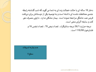 ‫دختر‬18‫اب‬‫ر‬ ‫گذشته‬ ‫شب‬ ‫که‬ ‫گوید‬‫می‬ ‫شما‬ ‫به‬‫ای‬‫ده‬‫ز‬ ‫خجالت‬ ‫حالت‬‫با‬‫ای‬ ‫ساله‬‫طه‬
‫ای‬‫ر‬‫ب‬‫دوستانش‬‫از‬ ‫یکی‬ ‫توصیه‬ ‫به‬ ‫و‬‫است‬ ‫داشته‬ ‫ای‬ ‫نشده‬‫محافظت‬ ‫ی‬ ‫جنس‬‫یافت‬‫ر‬‫د‬
‫است‬ ‫نموده‬‫اجعه‬‫ر‬‫م‬ ‫حاملگی‬‫ضد‬ ‫قرص‬.‫ن‬‫مصرف‬ ‫یی‬‫و‬‫دار‬ ، ‫د‬‫ر‬‫ندا‬‫مشکلی‬ ‫بیمار‬‫می‬
‫است‬ ‫منفی‬ ‫ی‬‫ژ‬‫آلر‬‫سابقه‬ ‫و‬ ‫کند‬.
‫ت‬‫ر‬‫ا‬‫ر‬‫ح‬‫جه‬‫ر‬‫د‬36/1‫نبض‬ ‫تعداد‬ ،‫اد‬‫ر‬‫سانتیگ‬ ‫جه‬‫ر‬‫د‬78‫تنفس‬ ‫تعداد‬ ،16‫و‬
‫ن‬‫خو‬‫ر‬‫فشا‬118/80‫است‬.
‫تسهیالت‬‫به‬‫نیاز‬‫عدم‬
‫سطح‬5
yosra.anvar@komar.edu.iq
 