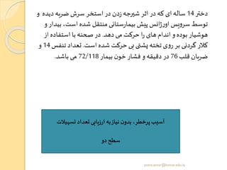 ‫دختر‬14‫دیده‬ ‫ضربه‬ ‫سرش‬ ‫استخر‬ ‫در‬ ‫دن‬‫ز‬‫شیرجه‬ ‫اثر‬ ‫در‬ ‫که‬ ‫ای‬‫ساله‬‫و‬
‫ب‬ ،‫است‬ ‫شده‬ ‫منتقل‬ ‫ستانی‬‫ر‬‫بیما‬ ‫پیش‬ ‫انس‬‫ژ‬‫ر‬‫او‬ ‫یس‬‫و‬‫سر‬ ‫توسط‬‫و‬ ‫یدار‬
‫دهد‬‫می‬ ‫حرکت‬ ‫ا‬‫ر‬ ‫های‬ ‫اندام‬ ‫و‬‫بوده‬ ‫هوشیار‬.‫از‬ ‫استفاده‬ ‫با‬ ‫صحنه‬ ‫در‬
‫است‬ ‫شده‬ ‫حرکت‬ ‫بی‬ ‫ی‬ ‫پش‬ ‫تخته‬ ‫ی‬‫و‬‫ر‬ ‫بر‬ ‫گردنی‬ ‫کالر‬.‫تن‬ ‫تعداد‬‫فس‬14‫و‬
‫قلب‬ ‫ضربان‬76‫بیمار‬ ‫ن‬‫خو‬ ‫فشار‬ ‫و‬‫دقیقه‬ ‫در‬72/118‫باشد‬ ‫می‬.
‫تسهیالت‬ ‫تعداد‬ ‫ارزیابی‬ ‫به‬‫نیاز‬ ‫ن‬‫بدو‬ ،‫پرخطر‬ ‫آسیب‬
‫دو‬‫سطح‬
yosra.anvar@komar.edu.iq
 