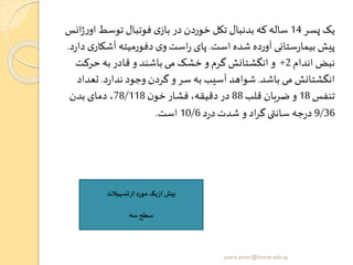 ‫پسر‬ ‫یک‬14‫ا‬ ‫توسط‬ ‫فوتبال‬ ‫ی‬‫باز‬ ‫در‬ ‫خوردن‬ ‫تکل‬ ‫بدنبال‬ ‫که‬‫ساله‬‫انس‬‫ژ‬‫ر‬‫و‬
‫است‬ ‫شده‬ ‫آورده‬ ‫ستانی‬‫ر‬‫بیما‬ ‫پیش‬.‫آشک‬ ‫دفورمیته‬ ‫ی‬‫و‬‫است‬‫ر‬ ‫پای‬‫د‬‫ر‬‫دا‬ ‫ی‬‫ار‬.
‫اندام‬ ‫نبض‬2+‫حرکت‬ ‫به‬ ‫قادر‬ ‫و‬ ‫باشند‬ ‫می‬ ‫خشک‬ ‫و‬ ‫گرم‬ ‫انگشتانش‬ ‫و‬
‫باشد‬ ‫می‬ ‫انگشتانش‬.‫د‬‫ر‬‫ندا‬ ‫وجود‬ ‫گردن‬ ‫و‬‫سر‬ ‫به‬ ‫آسیب‬ ‫شواهد‬.‫تعد‬‫اد‬
‫تنفس‬18‫قلب‬ ‫ضربان‬ ‫و‬88‫ن‬‫خو‬ ‫فشار‬ ،‫دقیقه‬‫در‬78/118‫بدن‬ ‫دمای‬ ،
9/36‫د‬‫ر‬‫د‬‫شدت‬ ‫و‬ ‫اد‬‫ر‬‫گ‬‫ی‬ ‫سان‬ ‫جه‬‫ر‬‫د‬10/6‫است‬.
‫تسهیالت‬‫از‬ ‫مورد‬ ‫یک‬‫از‬ ‫بیو‬
‫سه‬ ‫سطح‬
yosra.anvar@komar.edu.iq
 
