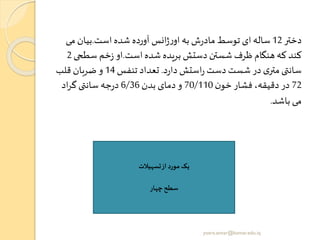 ‫دختر‬12‫است‬ ‫شده‬ ‫آورده‬ ‫انس‬‫ژ‬‫ر‬‫او‬ ‫به‬ ‫ش‬‫ر‬‫ماد‬ ‫توسط‬ ‫ای‬‫ساله‬.‫می‬ ‫بیان‬
‫است‬ ‫شده‬ ‫بریده‬ ‫دستش‬ ‫شستن‬ ‫ظرف‬ ‫هنگام‬ ‫که‬ ‫کند‬.‫سطح‬ ‫خم‬‫ز‬ ‫او‬‫ی‬2
‫د‬‫ر‬‫دا‬ ‫استش‬‫ر‬ ‫دست‬ ‫شست‬ ‫در‬ ‫ی‬‫متر‬‫ی‬ ‫سان‬.‫تنفس‬ ‫تعداد‬14‫قلب‬ ‫ضربان‬ ‫و‬
72‫ن‬‫خو‬ ‫فشار‬ ،‫دقیقه‬ ‫در‬70/110‫بدن‬ ‫دمای‬‫و‬6/36‫اد‬‫ر‬‫گ‬‫ی‬ ‫سان‬ ‫جه‬‫ر‬‫د‬
‫باشد‬ ‫می‬.
‫تسهیالت‬‫از‬‫مورد‬ ‫یک‬
‫چهار‬‫سطح‬
yosra.anvar@komar.edu.iq
 