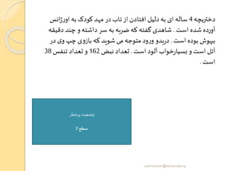 ‫دختربچه‬4‫انس‬‫ژ‬‫ر‬‫او‬ ‫به‬ ‫کودک‬ ‫مهد‬ ‫در‬ ‫تاب‬ ‫از‬ ‫افتادن‬ ‫دلیل‬‫به‬ ‫ای‬ ‫ساله‬
‫است‬ ‫شده‬ ‫آورده‬.‫دق‬ ‫چند‬ ‫و‬ ‫داشته‬ ‫سر‬ ‫به‬ ‫ضربه‬ ‫که‬ ‫گفته‬ ‫شاهدی‬‫یقه‬
‫است‬ ‫بوده‬ ‫بیهوش‬.‫د‬ ‫ی‬‫و‬ ‫چپ‬ ‫ی‬‫و‬‫باز‬ ‫که‬ ‫شوید‬ ‫می‬ ‫متوجه‬ ‫ود‬‫ر‬‫و‬ ‫بدو‬‫ر‬‫د‬‫ر‬
‫است‬ ‫آلود‬ ‫خواب‬‫ر‬‫بسیا‬ ‫و‬‫است‬ ‫آتل‬.‫نبض‬ ‫تعداد‬162‫تنفس‬ ‫تعداد‬ ‫و‬38
‫است‬.
‫پرخطر‬ ‫وضعیت‬
‫سطح‬2
yosra.anvar@komar.edu.iq
 