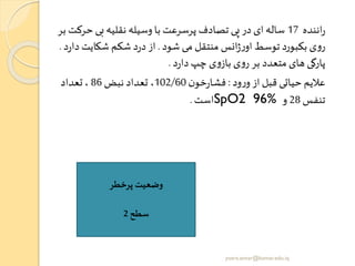 ‫اننده‬‫ر‬17‫حر‬ ‫بی‬ ‫نقلیه‬ ‫وسیله‬ ‫با‬ ‫پرسرعت‬ ‫تصادف‬ ‫پی‬ ‫در‬ ‫ای‬ ‫ساله‬‫بر‬ ‫کت‬
‫شود‬ ‫می‬ ‫منتقل‬ ‫انس‬‫ژ‬‫ر‬‫او‬ ‫توسط‬ ‫بکبورد‬ ‫ی‬‫و‬‫ر‬.‫د‬‫شکایت‬ ‫شکم‬ ‫د‬‫ر‬‫د‬‫از‬‫د‬‫ر‬‫ا‬.
‫د‬‫ر‬‫دا‬‫چپ‬ ‫ی‬‫و‬‫باز‬ ‫ی‬‫و‬‫ر‬ ‫بر‬ ‫متعدد‬ ‫های‬ ‫پارگی‬.
‫ود‬‫ر‬‫و‬ ‫از‬ ‫قبل‬ ‫حیاتی‬ ‫عالیم‬:‫ن‬‫خو‬‫ر‬‫فشا‬102/60‫نبض‬ ‫تعداد‬ ،86‫تعداد‬ ،
‫تنفس‬28‫و‬SpO2 96%‫است‬.
‫پرخطر‬ ‫وضعیت‬
‫سطح‬2
yosra.anvar@komar.edu.iq
 