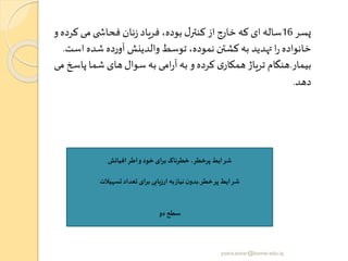 ‫پسر‬16‫ک‬ ‫می‬‫ی‬ ‫فحاش‬ ‫نان‬‫ز‬ ‫فریاد‬ ،‫بوده‬ ‫ل‬‫کنتر‬ ‫از‬ ‫خارج‬ ‫که‬ ‫ای‬ ‫ساله‬‫و‬ ‫رده‬
‫اس‬ ‫شده‬ ‫آورده‬ ‫والدینش‬ ‫توسط‬ ،‫نموده‬ ‫کشتن‬‫به‬ ‫تهدید‬ ‫ا‬‫ر‬ ‫خانواده‬‫ت‬.
‫بیمار‬.‫پاس‬ ‫شما‬ ‫های‬‫سوال‬ ‫به‬ ‫امی‬‫ر‬‫آ‬ ‫به‬ ‫و‬ ‫کرده‬ ‫ی‬‫همکار‬ ‫تریاژ‬ ‫هنگام‬‫می‬ ‫خ‬
‫دهد‬.
‫افیانو‬‫اطر‬‫و‬ ‫خود‬ ‫ای‬‫ر‬‫ب‬‫خطرناک‬ ،‫پرخطر‬ ‫شرایط‬
‫خطر‬‫پر‬ ‫شرایط‬.‫تسهیالت‬ ‫تعداد‬ ‫ای‬‫ر‬‫ب‬‫ارزیابی‬ ‫به‬‫نیاز‬ ‫ن‬‫بدو‬
‫دو‬ ‫سطح‬
yosra.anvar@komar.edu.iq
 