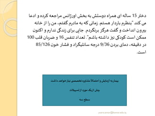 ‫دختر‬15‫ادع‬ ‫و‬ ‫کرده‬ ‫اجعه‬‫ر‬‫م‬ ‫انس‬‫ژ‬‫ر‬‫او‬ ‫بخش‬ ‫به‬ ‫دوستش‬ ‫اه‬‫ر‬‫هم‬ ‫ای‬‫ساله‬‫ا‬
‫کند‬ ‫می‬"‫هستم‬ ‫دار‬‫ر‬‫با‬ ‫بنظرم‬.‫خ‬ ‫از‬ ‫ا‬‫ر‬ ‫من‬ ،‫گفتم‬ ‫م‬‫ر‬‫ماد‬‫به‬ ‫که‬ ‫مانی‬‫ز‬‫انه‬
‫برنگردم‬ ‫هرگز‬ ‫گفت‬‫و‬ ‫انداخت‬ ‫بیرون‬.‫اک‬ ‫و‬ ‫م‬‫ر‬‫ندا‬ ‫ندگی‬‫ز‬ ‫ای‬‫ر‬‫ب‬ ‫جایی‬‫ن‬‫نو‬
‫باشم‬ ‫داشته‬ ‫نیز‬ ‫کودکی‬ ‫است‬ ‫ممکن‬."‫تنفس‬ ‫تعداد‬16‫قلب‬ ‫ضربان‬ ‫و‬100
‫بردن‬ ‫دمای‬ ،‫دقیقه‬ ‫در‬9/36‫ن‬‫خو‬‫فشار‬ ‫و‬ ‫اد‬‫ر‬‫سانتیگ‬ ‫جه‬‫ر‬‫د‬85/126
‫است‬.
‫داشت‬ ‫خواهد‬‫نیاز‬‫ی‬ ‫تخصص‬‫مشاوره‬
ً
‫احتماال‬‫و‬‫مایو‬‫ز‬‫آ‬ ‫به‬‫بیمار‬
‫تسهیالت‬‫از‬ ‫مورد‬ ‫یک‬‫از‬ ‫بیو‬
‫سه‬ ‫سطح‬
yosra.anvar@komar.edu.iq
 