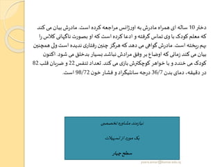 ‫دختر‬10‫است‬‫کرده‬ ‫اجعه‬‫ر‬‫م‬ ‫انس‬‫ژ‬‫ر‬‫او‬ ‫به‬‫ش‬‫ر‬‫ماد‬ ‫اه‬‫ر‬‫هم‬ ‫ای‬ ‫ساله‬.‫کن‬ ‫می‬ ‫بیان‬‫ش‬‫ر‬‫ماد‬‫د‬
‫ک‬ ‫ناگهانی‬ ‫بصورت‬ ‫او‬‫که‬ ‫است‬‫کرده‬‫ادعا‬ ‫و‬‫گرفته‬ ‫تماس‬ ‫ی‬‫و‬‫با‬ ‫کودک‬ ‫معلم‬ ‫که‬‫ا‬‫ر‬ ‫الس‬
‫است‬ ‫یخته‬‫ر‬ ‫هم‬.‫ولی‬‫است‬ ‫ندیده‬‫ی‬‫فتار‬‫ر‬ ‫چنین‬ ‫هرگز‬ ‫که‬ ‫دهد‬ ‫می‬ ‫گواهی‬‫ش‬‫ر‬‫ماد‬‫همچنین‬
‫شود‬ ‫می‬ ‫بدخلق‬ ‫بسیار‬ ‫نباشد‬‫ادش‬‫ر‬‫م‬ ‫وفق‬ ‫بر‬‫اوضاع‬‫که‬ ‫مانی‬‫ز‬ ‫کند‬ ‫می‬ ‫بیان‬.‫اک‬‫ن‬‫نو‬
‫کند‬ ‫می‬ ‫ی‬‫باز‬ ‫کوچکترش‬ ‫خواهر‬ ‫با‬ ‫و‬ ‫خندد‬‫می‬ ‫کودک‬.‫تنفس‬ ‫تعداد‬22‫قلب‬‫ضربان‬ ‫و‬82
‫بدن‬‫دمای‬ ،‫دقیقه‬ ‫در‬36/7‫ن‬‫خو‬‫فشار‬ ‫و‬ ‫اد‬‫ر‬‫سانتیگ‬‫جه‬‫ر‬‫د‬98/72‫است‬.
‫ی‬ ‫تخصص‬‫مشاوره‬‫مند‬‫ز‬‫نیا‬
‫تسهیالت‬‫از‬‫مورد‬‫یک‬
‫چهار‬‫سطح‬
yosra.anvar@komar.edu.iq
 