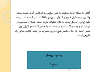‫آقای‬17‫شده‬ ‫آورده‬ ‫انس‬‫ژ‬‫ر‬‫او‬ ‫به‬ ‫پلیس‬ ‫اه‬‫ر‬‫هم‬‫به‬ ‫دستبند‬ ‫با‬ ‫ای‬‫ساله‬‫است‬.
‫با‬ ‫ی‬‫و‬ ‫بودن‬ ‫ل‬‫کنتر‬ ‫از‬ ‫خارج‬ ‫دلیل‬‫به‬ ‫او‬ ‫والدین‬110‫اند‬ ‫گرفته‬‫تماس‬.‫به‬ ‫او‬
‫است‬ ‫کرده‬ ‫خانواده‬ ‫قتل‬ ‫به‬ ‫تهدید‬‫فیزیکی‬ ‫و‬ ‫بانی‬‫ز‬ ‫ر‬‫طو‬.‫م‬ ‫ی‬‫همکار‬‫در‬ ‫ناسبی‬
‫دهد‬ ‫می‬ ‫پاسخ‬ ‫سؤاالت‬ ‫به‬ ‫و‬ ‫د‬‫ر‬‫دا‬ ‫تریاژ‬.‫ی‬‫ژ‬‫آلر‬ ‫و‬ ‫گذشته‬‫طبی‬ ‫سابقه‬‫ی‬‫و‬
‫است‬ ‫منفی‬.‫کند‬‫نمی‬ ‫مصرف‬ ‫یی‬‫و‬‫دار‬ ‫هیچ‬ ‫حاضر‬ ‫حال‬ ‫در‬.‫حیات‬‫عالیم‬‫ی‬‫و‬ ‫ی‬
‫است‬ ‫طبیعی‬.
‫پرخطر‬ ‫وضعیت‬
‫سطح‬2
yosra.anvar@komar.edu.iq
 