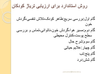 ‫کودکان‬ ‫تریاژ‬ ‫ارزیابی‬ ‫برای‬ ‫استاندارد‬ ‫روش‬
‫اول‬ ‫گام‬:‫سریع‬ ‫بررسی‬:،‫تنفسی‬ ‫کودک،تالش‬ ‫ظاهر‬‫گردش‬
‫خون‬
‫دوم‬ ‫گام‬:‫بررس‬ ‫و‬ ‫خون،ناتوانی،تماس‬ ‫هوا،گردش‬ ‫مسیر‬‫ی‬
‫محیطی‬ ‫پوست،کنترل‬ ‫سطح‬
‫سوم‬ ‫گام‬:‫حال‬ ‫شرح‬
‫چهار‬ ‫گام‬:‫حیاتی‬ ‫عالیم‬
‫پنج‬ ‫گام‬:‫تب‬
‫شش‬ ‫گام‬:‫درد‬
yosra.anvar@komar.edu.iq
 