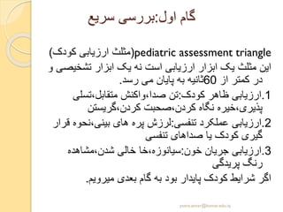 ‫اول‬ ‫گام‬:‫سریع‬ ‫بررسی‬
pediatric assessment triangle(‫کودک‬ ‫ارزیابی‬ ‫مثلث‬)
‫تشخی‬ ‫ابزار‬ ‫یک‬ ‫نه‬ ‫است‬ ‫ارزیابی‬ ‫ابزار‬ ‫یک‬ ‫مثلث‬ ‫این‬‫و‬ ‫صی‬
‫از‬ ‫کمتر‬ ‫در‬60‫رسد‬ ‫می‬ ‫پایان‬ ‫به‬ ‫ثانیه‬.
1.‫کودک‬ ‫ظاهر‬ ‫ارزیابی‬:‫متقابل،تسلی‬ ‫صدا،واکنش‬ ‫تن‬
‫کردن،گریستن‬ ‫کردن،صحبت‬ ‫نگاه‬ ‫پذیری،خیره‬
2.‫تنفسی‬ ‫عملکرد‬ ‫ارزیابی‬:‫بینی،نحو‬ ‫های‬ ‫پره‬ ‫لرزش‬‫قرار‬ ‫ه‬
‫تنفسی‬ ‫صداهای‬ ‫یا‬ ‫کودک‬ ‫گیری‬
3.‫خون‬ ‫جریان‬ ‫ارزیابی‬:‫شدن،مشاهده‬ ‫خالی‬ ‫سیانوزه،خا‬
‫پریدگی‬ ‫رنگ‬
‫میرویم‬ ‫بعدی‬ ‫گام‬ ‫به‬ ‫بود‬ ‫پایدار‬ ‫کودک‬ ‫شرایط‬ ‫اگر‬.
yosra.anvar@komar.edu.iq
 