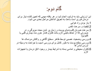 ‫دوم‬ ‫گام‬:
‫کنن‬ ‫تعیین‬ ‫که‬ ‫مهمی‬ ‫یافته‬ ‫هر‬ ‫و‬ ‫شود‬ ‫انجام‬ ‫ترتیب‬ ‫به‬ ‫باید‬ ‫ارزیابی‬ ‫این‬‫برای‬ ‫نیاز‬ ‫ده‬
‫شود‬ ‫می‬ ‫بعدی‬ ‫مراحل‬ ‫انداختن‬ ‫تعویق‬ ‫به‬ ‫باعث‬ ‫است‬ ‫فوری‬ ‫درمان‬.
1.‫هوایی‬ ‫راه‬ ‫بودن‬ ‫باز‬
2.‫تنفس‬ ‫سرعت‬ ‫و‬ ‫کیفیت‬
3.‫در‬ ‫و‬ ‫مویرگی‬ ‫مجدد‬ ‫شدن‬ ‫پر‬ ‫زمان‬ ‫و‬ ‫پوست‬ ‫قلب،دمای‬ ‫ضربان‬ ‫سرعت‬
‫ق‬ ‫بیماری‬ ‫مث‬ ‫خون‬ ‫فشار‬ ‫کنترل‬ ‫باشد‬ ‫الزم‬ ‫بالینی‬ ‫لحاظ‬ ‫از‬ ‫که‬ ‫صورتی‬‫یا‬ ‫لبی‬
‫کلیوی‬)
4.‫ها‬ ‫مردمک‬ ‫واکنش‬ ‫و‬ ‫آگاهی‬ ‫،سطح‬ ‫ظاهر‬ ‫توسط‬ ‫عصبی‬ ‫وضعیت‬ ‫بررسی‬
5.‫وس‬ ‫به‬ ‫جراحت‬ ‫یا‬ ‫اسیب‬ ‫بررسی‬ ‫برای‬ ‫کامل‬ ‫طور‬ ‫به‬ ‫پوست‬ ‫سطح‬ ‫بررسی‬‫در‬ ‫یله‬
‫ها‬ ‫لباس‬ ‫آوردن‬
6.‫ت‬ ‫یا‬ ‫درمان‬ ‫اتاق‬ ‫وجود‬ ‫و‬ ‫بیمار‬ ‫شرایط‬ ‫به‬ ‫بسته‬ ‫تماسی‬ ‫و‬ ‫محیطی‬ ‫کنترل‬‫جهیزات‬
‫الزم‬
yosra.anvar@komar.edu.iq
 