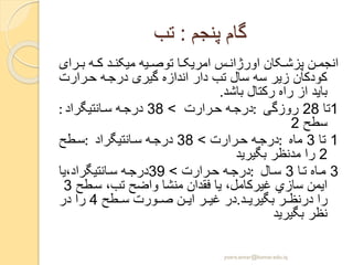 ‫پنجم‬ ‫گام‬:‫تب‬
‫ر‬ ‫ب‬ ‫ه‬ ‫ک‬ ‫د‬ ‫میکن‬ ‫یه‬ ‫توص‬ ‫ا‬ ‫امریک‬ ‫س‬ ‫اورژان‬ ‫کان‬ ‫پزش‬ ‫ن‬ ‫انجم‬‫ای‬
‫رارت‬‫ح‬ ‫ه‬‫درج‬ ‫گیری‬ ‫اندازه‬ ‫دار‬ ‫تب‬ ‫سال‬ ‫سه‬ ‫زیر‬ ‫کودکان‬
‫باشد‬ ‫رکتال‬ ‫راه‬ ‫از‬ ‫باید‬.
1‫تا‬28‫روزگی‬:‫رارت‬‫ح‬ ‫ه‬‫درج‬>38‫انتیگراد‬‫س‬ ‫ه‬‫درج‬:
‫سطح‬2
1‫تا‬3‫ماه‬:‫رارت‬‫ح‬ ‫ه‬‫درج‬>38‫انتیگراد‬‫س‬ ‫ه‬‫درج‬:‫طح‬‫س‬
2‫بگیرید‬ ‫مدنظر‬ ‫را‬
3‫ا‬‫ت‬ ‫اه‬‫م‬3‫ال‬‫س‬:‫رارت‬‫ح‬ ‫ه‬‫درج‬>39‫انتیگراد،یا‬‫س‬ ‫ه‬‫درج‬
‫طح‬‫س‬ ،‫تب‬ ‫واضح‬ ‫منشا‬ ‫فقدان‬ ‫یا‬ ،‫غیرکامل‬ ‫سازي‬ ‫ایمن‬3
‫بگیری‬ ‫ر‬ ‫درنظ‬ ‫را‬‫د‬.‫طح‬ ‫س‬ ‫ورت‬ ‫ص‬ ‫ن‬ ‫ای‬ ‫ر‬ ‫غی‬ ‫در‬4‫در‬ ‫را‬
‫بگیر‬ ‫نظر‬‫ید‬
yosra.anvar@komar.edu.iq
 