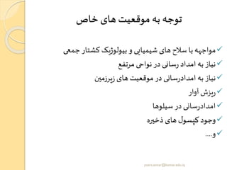 ‫خاص‬ ‫های‬ ‫موقعیت‬ ‫به‬ ‫توجه‬
✓‫جمعی‬ ‫کشتار‬ ‫بیولوژیک‬ ‫و‬ ‫شیمیایی‬ ‫های‬ ‫سالح‬ ‫با‬ ‫مواجهه‬
✓‫مرتفع‬ ‫نواحی‬ ‫در‬ ‫سانی‬‫ر‬ ‫امداد‬‫به‬ ‫نیاز‬
✓‫یرزمین‬‫ز‬ ‫های‬‫موقعیت‬‫در‬ ‫سانی‬‫ر‬‫امداد‬‫به‬ ‫نیاز‬
✓‫آوار‬‫یزش‬‫ر‬
✓‫سیلوها‬‫در‬ ‫سانی‬‫ر‬‫امداد‬
✓‫ذخیره‬ ‫های‬ ‫ل‬‫کپسو‬‫وجود‬
✓‫و‬....
yosra.anvar@komar.edu.iq
 