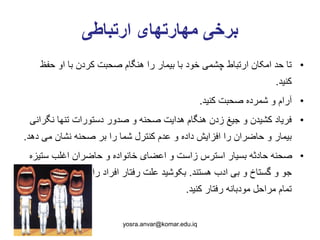 ‫ارتباطی‬ ‫مهارتهای‬ ‫برخی‬
•‫حف‬ ‫او‬ ‫با‬ ‫کردن‬ ‫صحبت‬ ‫هنگام‬ ‫را‬ ‫بیمار‬ ‫با‬ ‫خود‬ ‫چشمی‬ ‫ارتباط‬ ‫امکان‬ ‫حد‬ ‫تا‬‫ظ‬
‫کنید‬.
•‫کنید‬ ‫صحبت‬ ‫شمرده‬ ‫و‬ ‫آرام‬.
•‫نگ‬ ‫تنها‬ ‫دستورات‬ ‫صدور‬ ‫و‬ ‫صحنه‬ ‫هدایت‬ ‫هنگام‬ ‫زدن‬ ‫جیغ‬ ‫و‬ ‫کشیدن‬ ‫فریاد‬‫رانی‬
‫د‬ ‫می‬ ‫نشان‬ ‫صحنه‬ ‫بر‬ ‫را‬ ‫شما‬ ‫کنترل‬ ‫عدم‬ ‫و‬ ‫داده‬ ‫افزایش‬ ‫را‬ ‫حاضران‬ ‫و‬ ‫بیمار‬‫هد‬.
•‫ستی‬ ‫اغلب‬ ‫حاضران‬ ‫و‬ ‫خانواده‬ ‫اعضای‬ ‫و‬ ‫زاست‬ ‫استرس‬ ‫بسیار‬ ‫حادثه‬ ‫صحنه‬‫زه‬
‫هستند‬ ‫ادب‬ ‫بی‬ ‫و‬ ‫گستاخ‬ ‫و‬ ‫جو‬.‫نموده‬ ‫درک‬ ‫را‬ ‫افراد‬ ‫رفتار‬ ‫علت‬ ‫بکوشید‬‫در‬ ‫و‬
‫کنید‬ ‫رفتار‬ ‫مودبانه‬ ‫مراحل‬ ‫تمام‬.
yosra.anvar@komar.edu.iq
 