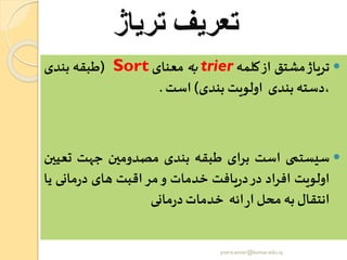 ‫تریاژ‬ ‫تعریف‬
‫تریاژ‬‫مشتق‬‫از‬‫کلمه‬trier‫به‬‫معنای‬Sort(‫طبقه‬‫بندی‬
‫،دسته‬‫بندی‬‫اولویت‬‫بندی‬)‫است‬.
‫سیستمی‬‫است‬‫برای‬‫طبقه‬‫بندی‬‫مصدومین‬‫جهت‬‫تع‬‫یین‬
‫اولویت‬‫افراد‬‫در‬‫یافت‬‫ر‬‫د‬‫خدمات‬‫و‬‫اقبت‬‫مر‬‫های‬‫مانی‬‫ر‬‫د‬‫ی‬‫ا‬
‫انتقال‬‫به‬‫محل‬‫ائه‬‫ر‬‫ا‬‫خدمات‬‫مانی‬‫ر‬‫د‬
yosra.anvar@komar.edu.iq
 