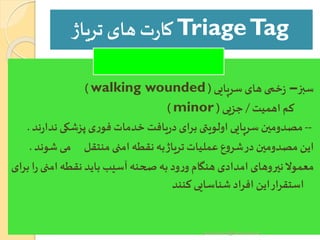 TriageTag‫تریاژ‬‫های‬ ‫ت‬‫ر‬‫کا‬
‫سبز‬–‫سرپایی‬‫های‬‫خمی‬‫ز‬(walking wounded)
‫اهمیت‬ ‫کم‬/‫جزیی‬(minor)
--‫ند‬‫پزشکی‬‫ی‬‫ر‬‫فو‬ ‫خدمات‬‫یافت‬‫ر‬‫د‬‫برای‬‫اولویتی‬‫سرپایی‬‫مصدومین‬‫ند‬‫ر‬‫ا‬.
‫ش‬‫می‬ ‫منتقل‬ ‫امنی‬ ‫نقطه‬ ‫به‬‫تریاژ‬‫عملیات‬ ‫ع‬‫و‬‫شر‬‫در‬‫مصدومین‬ ‫این‬‫وند‬.
‫امنی‬‫نقطه‬‫باید‬‫آسیب‬‫صحنه‬ ‫به‬ ‫ود‬‫ر‬‫و‬ ‫هنگام‬ ‫امدادی‬ ‫نیروهای‬‫معموال‬‫برای‬‫ا‬‫ر‬
‫کنند‬‫شناسایی‬ ‫افراد‬ ‫این‬‫ار‬‫ر‬‫استق‬
yosra.anvar@komar.edu.iq
 