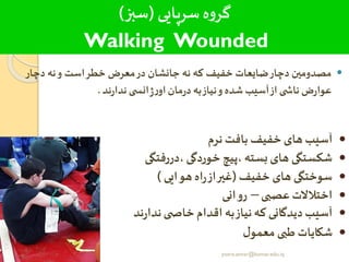 ‫سرپایی‬‫ه‬‫و‬‫گر‬(‫سبز‬)
Walking Wounded
‫مصدومین‬‫دچار‬‫ضایعات‬‫خفیف‬‫که‬‫نه‬‫جانشان‬‫در‬‫معرض‬‫خطر‬‫است‬‫و‬‫نه‬‫دچ‬‫ار‬
‫ض‬‫ر‬‫عوا‬‫ی‬ ‫ناش‬‫از‬‫آسیب‬‫شده‬‫و‬‫نیاز‬‫به‬‫مان‬‫ر‬‫د‬‫ی‬ ‫انس‬‫ژ‬‫ر‬‫او‬‫ند‬‫ر‬‫ندا‬.
•‫نرم‬ ‫بافت‬ ‫خفیف‬‫های‬ ‫آسیب‬
•‫،دررفتگی‬‫خوردگی‬ ‫،پیچ‬ ‫بسته‬‫های‬ ‫شکستگی‬
•‫خفیف‬ ‫های‬ ‫سوختگی‬(‫هوایی‬ ‫اه‬‫ر‬‫از‬‫غیر‬)
•‫عصبی‬‫اختالالت‬–‫روانی‬
•‫ند‬‫ر‬‫ندا‬‫ی‬ ‫خاص‬‫اقدام‬ ‫به‬‫نیاز‬‫که‬‫دیدگانی‬‫آسیب‬
•‫ل‬‫معمو‬‫طبی‬ ‫شکایات‬
yosra.anvar@komar.edu.iq
 