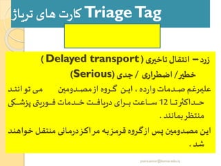 TriageTag‫تریاژ‬‫های‬ ‫ت‬‫ر‬‫کا‬
‫زرد‬–‫ی‬‫تاخیر‬ ‫انتقال‬(Delayed transport)
‫خطیر‬/‫ی‬‫اضطرار‬/‫جدی‬(Serious)
‫رد‬‫ر‬‫ر‬‫ر‬‫ر‬‫ن‬‫توان‬ ‫ری‬‫ر‬‫ر‬‫ر‬‫ر‬‫م‬ ‫ردومین‬‫ر‬‫ر‬‫ر‬‫ر‬‫ص‬‫م‬‫از‬ ‫ه‬‫و‬‫رر‬‫ر‬‫ر‬‫ر‬‫ر‬‫گ‬ ‫رن‬‫ر‬‫ر‬‫ر‬‫ر‬‫ی‬‫ا‬ ، ‫ده‬‫ر‬‫وا‬‫ردمات‬‫ر‬‫ر‬‫ر‬‫ر‬‫ص‬ ‫ررغم‬‫ر‬‫ر‬‫ر‬‫ر‬‫ی‬‫عل‬
‫را‬‫ر‬‫ر‬‫ر‬‫ر‬‫ر‬‫ر‬‫ت‬‫ر‬ ‫رداک‬‫ر‬‫ر‬‫ر‬‫ر‬‫ر‬‫ر‬‫ح‬12‫رکی‬‫ر‬‫ر‬‫ر‬‫ر‬‫ر‬‫ر‬‫ش‬‫پز‬ ‫روریتی‬‫ر‬‫ر‬‫ر‬‫ر‬‫ر‬‫ر‬‫ف‬ ‫ردمات‬‫ر‬‫ر‬‫ر‬‫ر‬‫ر‬‫ر‬‫خ‬ ‫رت‬‫ر‬‫ر‬‫ر‬‫ر‬‫ر‬‫ر‬‫ف‬‫یا‬‫ر‬‫د‬‫ررای‬‫ر‬‫ر‬‫ر‬‫ر‬‫ر‬‫ر‬‫ب‬ ‫راعت‬‫ر‬‫ر‬‫ر‬‫ر‬‫ر‬‫ر‬‫س‬
‫بمانند‬‫منتظر‬.
‫خو‬ ‫رل‬‫ر‬‫ق‬‫منت‬ ‫رانی‬‫ر‬‫م‬‫ر‬‫د‬‫رز‬‫ر‬‫ک‬‫مرا‬ ‫ره‬‫ر‬‫ب‬‫رز‬‫ر‬‫م‬‫قر‬ ‫ه‬‫و‬‫رر‬‫ر‬‫گ‬‫از‬ ‫رر‬‫ر‬‫ز‬‫ردومین‬‫ر‬‫ص‬‫م‬ ‫رن‬‫ر‬‫ی‬‫ا‬‫رد‬‫ر‬‫ن‬‫اه‬
‫شد‬.
yosra.anvar@komar.edu.iq
 