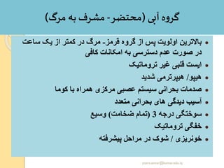 ‫آبی‬ ‫ه‬‫و‬‫گر‬(‫محتضر‬-‫مرگ‬ ‫به‬ ‫مشر‬)
•‫قرمز‬ ‫گروه‬ ‫از‬ ‫پس‬ ‫اولویت‬ ‫باالترین‬-‫ساعت‬ ‫یک‬ ‫از‬ ‫کمتر‬ ‫در‬ ‫مرگ‬
‫کافی‬ ‫امکانات‬ ‫به‬ ‫دسترسی‬ ‫عدم‬ ‫صورت‬ ‫در‬
•‫تروماتیک‬ ‫غیر‬ ‫قلبی‬ ‫ایست‬
•‫هیپو‬/‫شدید‬ ‫هیپرترمی‬
•‫کوما‬ ‫با‬ ‫همراه‬ ‫مرکزی‬ ‫عصبی‬ ‫سیستم‬ ‫بحرانی‬ ‫صدمات‬
•‫متعدد‬ ‫بحرانی‬ ‫های‬ ‫دیدگی‬ ‫آسیب‬
•‫درجه‬ ‫سوختگی‬3(‫ضخامت‬ ‫تمام‬)‫وسیع‬
•‫تروماتیک‬ ‫خفگی‬
•‫خونریزی‬/‫پیشرفته‬ ‫مراحل‬ ‫در‬ ‫شوک‬
yosra.anvar@komar.edu.iq
 