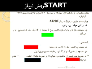 START‫تریاژ‬‫ش‬‫و‬‫ر‬
‫از‬ ‫بیش‬‫سن‬ ‫با‬ ‫کودکان‬ ‫و‬ ‫گساالن‬‫ر‬‫بز‬‫در‬ ‫پیشنهادی‬ ‫ی‬ ‫ش‬‫و‬‫ر‬8‫از‬‫بیش‬ ‫ن‬‫ز‬‫و‬‫ای‬‫ر‬‫دا‬ ‫و‬‫سال‬40
‫کیلوگرم‬
‫ش‬‫و‬‫ر‬ ‫به‬ ‫تریاژ‬‫در‬ ‫ارزیابی‬‫معیار‬ ‫چهار‬START:
1-‫فتن‬‫ر‬‫اه‬‫ر‬‫و‬‫حرکت‬‫توانایی‬:
‫سریای‬ ‫ه‬‫و‬‫گر‬‫در‬ ،‫دیده‬ ‫که‬ ‫ای‬‫صدمه‬‫از‬‫فارغ‬، ‫باشد‬‫فتن‬‫ر‬‫اه‬‫ر‬ ‫به‬‫قادر‬‫که‬ ‫مصدومی‬ ‫هر‬‫ار‬‫ر‬‫ق‬ ‫ی‬
‫گیرد‬ ‫می‬
2-‫تنفر‬:
‫از‬ ‫بیش‬ ‫تنفس‬ ‫با‬ ‫مصدوم‬ ‫هر‬30‫دقیقه‬ ‫در‬ ‫بار‬
‫از‬ ‫کمتر‬ ‫تنفس‬ ‫با‬ ‫مصدوم‬ ‫هر‬30‫دقیقه‬‫در‬ ‫بار‬>>‫ن‬‫ژ‬‫پرفیو‬ ‫ی‬ ‫بررس‬
**‫تنفس‬ ‫عدم‬ ‫صورت‬‫در‬>>‫هوایی‬‫اه‬‫ر‬ ‫بازکردن‬>>‫تنفس‬‫ی‬‫ار‬‫ر‬‫برق‬‫صورت‬ ‫در‬–‫ع‬‫دم‬
‫تنفس‬‫ی‬‫ار‬‫ر‬‫برق‬
yosra.anvar@komar.edu.iq
 