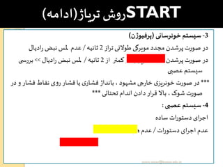 START‫تریاژ‬‫ش‬‫و‬‫ر‬(‫ادامه‬)
3-‫خونرسانی‬ ‫سیستم‬(‫ن‬‫ژ‬‫پرفیو‬)
‫از‬‫ر‬‫ت‬‫طوالنی‬ ‫مویرگی‬ ‫مجدد‬ ‫پرشدن‬ ‫صورت‬ ‫در‬2‫ثانیه‬/‫ادیال‬‫ر‬ ‫نبض‬ ‫ملس‬ ‫عدم‬
‫از‬ ‫کمتر‬ ‫در‬ ‫مویرگی‬ ‫مجدد‬ ‫پرشدن‬ ‫صورت‬ ‫در‬2‫ثانیه‬/‫ادیال‬‫ر‬ ‫نبض‬ ‫ملس‬>>‫ی‬ ‫بررس‬
‫عصبی‬ ‫سیستم‬
***‫و‬ ‫فشار‬ ‫نقاط‬ ‫ی‬‫و‬‫ر‬ ‫فشار‬ ‫یا‬ ‫ی‬‫فشار‬ ‫بانداژ‬ ، ‫مشهود‬ ‫ی‬ ‫ر‬‫خا‬ ‫ی‬‫خونریز‬ ‫صورت‬ ‫در‬‫در‬
‫تحتانی‬ ‫اندام‬ ‫دادن‬‫ار‬‫ر‬‫ق‬ ‫باال‬ ، ‫شوک‬ ‫صورت‬***
4-‫عصبی‬ ‫سیستم‬:
‫ساده‬ ‫ات‬‫ر‬‫دستو‬ ‫ای‬‫ر‬‫اج‬
‫ات‬‫ر‬‫دستو‬ ‫ای‬‫ر‬‫اج‬ ‫عدم‬/‫ی‬‫هوشیار‬ ‫عدم‬
yosra.anvar@komar.edu.iq
 
