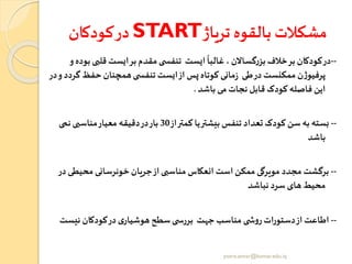 ‫کودکان‬‫در‬ START‫تریاژ‬ ‫بالقوه‬ ‫مشکالت‬
--‫قلبی‬ ‫ایست‬‫بر‬‫مقدم‬‫ی‬ ‫تنفس‬ ‫ایست‬
ً
‫غالبا‬ ، ‫گساالن‬‫ر‬‫بز‬ ‫خال‬‫بر‬ ‫کودکان‬‫در‬‫و‬‫بوده‬
‫گ‬‫حفظ‬ ‫همچنان‬‫ی‬ ‫تنفس‬ ‫ایست‬‫از‬ ‫زر‬‫کوتاه‬ ‫مانی‬‫ز‬ ‫طی‬‫در‬‫ممکنست‬‫ن‬‫ژ‬‫پرفیو‬‫در‬‫و‬‫ردد‬
‫باشد‬ ‫می‬‫نجات‬ ‫قابل‬ ‫کودک‬ ‫فاصله‬ ‫این‬.
--‫از‬‫کمتر‬ ‫یا‬‫بیشتر‬ ‫تنفر‬ ‫تعداد‬ ‫کودک‬ ‫سن‬‫به‬ ‫بسته‬30‫نمی‬‫مناسبی‬‫معیار‬ ‫دقیقه‬‫در‬‫بار‬
‫باشد‬
--‫محیطی‬‫خونرسانی‬‫جریان‬‫از‬‫مناسبی‬ ‫انعکاس‬ ‫است‬‫ممکن‬ ‫مویرگی‬ ‫مجدد‬ ‫برگشت‬‫در‬
‫نباشد‬ ‫سرد‬ ‫های‬‫محیط‬
--‫نیس‬ ‫کودکان‬‫در‬‫ی‬‫هوشیار‬‫سطح‬‫ی‬ ‫بررس‬ ‫جهت‬ ‫مناسب‬ ‫ی‬ ‫ش‬‫و‬‫ر‬‫دستورات‬‫از‬ ‫اطاعت‬‫ت‬
yosra.anvar@komar.edu.iq
 