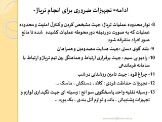 ‫ادامه‬-‫تریاژ‬ ‫انجام‬ ‫برای‬ ‫ی‬‫ر‬‫و‬‫ضر‬‫تجهیزات‬-
8-‫تریاژ‬‫عملیات‬ ‫محدوده‬‫نوار‬:‫محد‬‫و‬ ‫امنیت‬ ‫ل‬‫کنتر‬‫و‬ ‫کردن‬ ‫مشخص‬ ‫جهت‬‫وده‬
‫ت‬ ‫شده‬ ‫کشیده‬‫عملیات‬ ‫محوطه‬‫ر‬‫دو‬‫دیفه‬‫ر‬‫دو‬ ‫صورت‬‫به‬ ‫که‬‫عملیات‬‫مانع‬‫ا‬
‫شود‬ ‫متفرقه‬ ‫اد‬‫ر‬‫اف‬‫ر‬‫عبو‬
9-‫دستی‬ ‫ی‬‫گو‬‫بلند‬:‫اهان‬‫ر‬‫هم‬‫و‬ ‫مصدومین‬ ‫هدایت‬ ‫جهت‬
10-‫سیم‬ ‫بی‬‫ادیو‬‫ر‬:‫و‬‫تریاژ‬ ‫تیم‬ ‫بین‬ ‫هماهنگی‬‫و‬‫تباد‬‫ر‬‫ا‬‫ی‬‫ار‬‫ر‬‫برق‬ ‫جهت‬‫با‬‫تباد‬‫ر‬‫ا‬
‫فرماندهی‬ ‫سامانه‬
11-‫قوه‬ ‫اغ‬‫ر‬‫چ‬:‫شب‬‫در‬ ‫شنایی‬‫و‬‫ر‬ ‫تامین‬ ‫جهت‬
12-‫فردی‬‫حفاظت‬ ‫ات‬‫ز‬‫تجهی‬:‫ماسک‬ ، ‫دستکو‬ ، ‫کاله‬...
13-‫سوانح‬ ‫پاخخگویی‬ ‫واحد‬ ‫نقلیه‬ ‫وسیله‬:‫ل‬ ‫ی‬‫نگهدار‬ ‫جهت‬ ‫ای‬‫وسیله‬‫و‬ ‫م‬‫ز‬‫وا‬
‫بورد‬ ‫بک‬ ، ‫بندی‬ ‫آتل‬‫م‬‫ز‬‫لوا‬‫و‬ ‫باند‬ ، ‫زشتیبانی‬ ‫ات‬‫ز‬‫تجهی‬...
yosra.anvar@komar.edu.iq
 