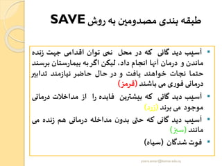‫ش‬‫و‬‫ر‬ ‫به‬ ‫مصدومین‬ ‫بندی‬ ‫طبقه‬SAVE
▪‫آسیب‬‫دید‬‫گانی‬‫که‬‫در‬‫محل‬‫نمی‬‫توان‬‫اقدامی‬‫جهت‬‫نده‬‫ز‬
‫ماندن‬‫و‬‫مان‬‫ر‬‫د‬‫آنها‬‫انجام‬،‫داد‬‫لیکن‬‫اگر‬‫به‬‫ستان‬‫ر‬‫بیما‬‫بر‬‫سند‬
‫حتما‬‫نجات‬‫خواهند‬‫یافت‬‫و‬‫در‬‫حال‬‫حاضر‬‫مند‬‫ز‬‫نیا‬‫تدابیر‬
‫مانی‬‫ر‬‫د‬‫ی‬‫ر‬‫فو‬‫می‬‫باشند‬(‫قرمز‬)
▪‫آسیب‬‫دید‬‫گانی‬‫که‬‫بیشترین‬‫فایده‬‫ا‬‫ر‬‫از‬‫مداخالت‬‫مانی‬‫ر‬‫د‬
‫موجود‬‫می‬‫برند‬(‫زرد‬)
▪‫آسیب‬‫دید‬‫گانی‬‫که‬‫حتی‬‫ن‬‫بدو‬‫مداخله‬‫مانی‬‫ر‬‫د‬‫هم‬‫نده‬‫ز‬‫می‬
‫مانند‬(‫سبز‬)
▪‫فوت‬‫شدگان‬(‫سیاه‬)
yosra.anvar@komar.edu.iq
 