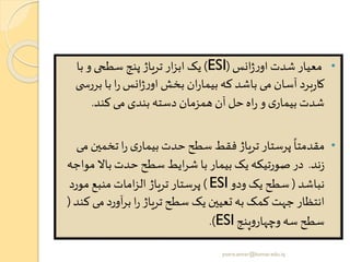 •‫انس‬‫ژ‬‫ر‬‫او‬‫شدت‬‫معیار‬(ESI)‫با‬ ‫و‬ ‫سطحی‬ ‫پنج‬ ‫تریاژ‬ ‫ار‬‫ز‬‫اب‬ ‫یک‬
‫بر‬ ‫با‬ ‫ا‬‫ر‬‫انس‬‫ژ‬‫ر‬‫او‬‫بخش‬ ‫ان‬‫ر‬‫بیما‬ ‫که‬ ‫باشد‬ ‫می‬ ‫آسان‬ ‫برد‬‫ر‬‫کا‬‫ی‬ ‫رس‬
‫کند‬ ‫می‬ ‫بندی‬ ‫دسته‬ ‫همزمان‬ ‫آن‬‫حل‬‫اه‬‫ر‬ ‫و‬ ‫ی‬‫بیمار‬‫شدت‬.
•‫تخمی‬ ‫ا‬‫ر‬ ‫ی‬‫بیمار‬ ‫حدت‬ ‫سطح‬ ‫فقط‬ ‫تریاژ‬ ‫پرستار‬
ً
‫مقدمتا‬‫می‬ ‫ن‬
‫ند‬‫ز‬.‫م‬ ‫باال‬‫حدت‬ ‫سطح‬‫ایط‬‫ر‬‫ش‬ ‫با‬ ‫بیمار‬ ‫یک‬ ‫صورتیکه‬‫در‬‫واجه‬
‫نباشد‬(‫ودو‬ ‫یک‬ ‫سطح‬ESI)‫مورد‬ ‫منبع‬ ‫امات‬‫ز‬‫ال‬ ‫تریاژ‬ ‫پرستار‬
‫م‬‫آورد‬‫ر‬‫ب‬ ‫ا‬‫ر‬ ‫تریاژ‬‫سطح‬ ‫یک‬ ‫تعیین‬‫به‬ ‫کمک‬‫جهت‬ ‫انتظار‬‫کند‬ ‫ی‬(
‫ینج‬‫و‬‫وچهار‬ ‫سه‬‫سطح‬ESI.)
yosra.anvar@komar.edu.iq
 