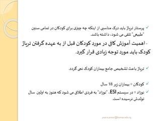 ✓‫س‬ ‫تمامی‬‫در‬ ‫کودکان‬ ‫ای‬‫ر‬‫ب‬‫ی‬‫چیز‬‫چه‬ ‫اینکه‬‫از‬‫مناسبی‬ ‫درک‬ ‫باید‬ ‫تریاژ‬‫پرستار‬‫نین‬
"‫طبیعی‬"‫باشد‬‫داشته‬ ،‫شود‬ ‫می‬ ‫تلقی‬.
-‫گرفت‬ ‫عهده‬‫به‬ ‫از‬ ‫قبل‬ ‫کودکان‬‫مورد‬‫در‬ ‫کافی‬‫آموزش‬ ‫اهمیت‬‫تریاژ‬ ‫ن‬
‫گیرد‬ ‫ار‬‫ر‬‫ق‬ ‫یادی‬‫ز‬ ‫توجه‬‫مورد‬ ‫باید‬ ‫کودک‬.
✓‫گردد‬ ‫نمی‬ ‫کودک‬ ‫ان‬‫ر‬‫بیما‬‫جامع‬‫تشخیص‬ ‫باعث‬‫تریاژ‬.
✓‫کودکان‬=‫یر‬‫ز‬ ‫ان‬‫ر‬‫بیما‬18‫سال‬
✓‫اد‬‫ز‬‫نو‬=‫سیستم‬ ‫در‬ESI،"‫اد‬‫ز‬‫نو‬"‫اولین‬ ‫به‬ ‫ز‬‫هنو‬ ‫که‬ ‫شود‬ ‫می‬ ‫اطالق‬‫فردی‬ ‫به‬‫سال‬
‫است‬ ‫نرسیده‬ ‫تولدش‬.
yosra.anvar@komar.edu.iq
 