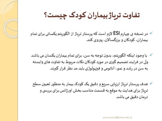 ‫چیست؟‬ ‫کودک‬ ‫ان‬‫ر‬‫بیما‬‫تریاژ‬ ‫تفاوت‬
✓‫م‬‫ر‬‫چها‬‫ی‬‫نسخه‬‫در‬ESI‫ب‬ ‫یکسانی‬ ‫الگوریتم‬‫از‬ ‫تریاژ‬‫پرستار‬‫که‬ ‫است‬‫م‬‫ز‬‫ال‬‫تمام‬‫ای‬‫ر‬
‫کند‬ ‫پیروی‬ ،‫گساالن‬‫ر‬‫بز‬ ‫و‬ ‫کودکان‬،‫ان‬‫ر‬‫بیما‬.
✓‫یکس‬‫ان‬‫ر‬‫بیما‬ ‫تمام‬ ‫ای‬‫ر‬‫ب‬،‫سن‬ ‫به‬ ‫توجه‬ ‫ن‬‫بدو‬ ،‫الگوریتم‬ ‫اینکه‬ ‫وجود‬ ‫با‬‫باشد‬‫می‬ ‫ان‬
‫ها‬ ‫تفاوت‬ ‫به‬ ‫مریوط‬ ‫نکات‬ ‫کودکان‬ ‫مورد‬ ‫در‬ ‫ی‬‫گیر‬ ‫تصمیم‬ ‫ایند‬‫ر‬‫ف‬‫در‬ ‫ولی‬‫وابسته‬‫ی‬
‫گیرند‬‫ار‬‫ر‬‫ق‬ ‫نظر‬‫مد‬ ‫باید‬ ‫ی‬‫ژ‬‫فیزیولو‬ ‫و‬ ‫آناتومی‬ ،‫نمو‬ ‫و‬‫شد‬‫ر‬ ‫در‬ ‫سن‬ ‫به‬.
✓‫ت‬ ‫ر‬‫منظو‬ ‫به‬ ‫بیمار‬ ‫کودک‬ ‫یک‬‫دقیق‬ ‫و‬‫سریع‬ ‫ارزیابی‬ ‫تریاژ‬‫پرستار‬ ‫هدف‬‫سطح‬ ‫عیین‬
‫ی‬ ‫بررس‬ ‫ای‬‫ر‬‫ب‬‫انس‬‫ژ‬‫ر‬‫او‬‫بخش‬‫مناسب‬ ‫قسمت‬ ‫به‬ ‫موقع‬ ‫به‬ ‫هدایت‬ ‫ای‬‫ر‬‫ب‬‫تریاژ‬‫و‬
‫باشد‬ ‫می‬ ‫دقیق‬‫مان‬‫ر‬‫د‬.
yosra.anvar@komar.edu.iq
 