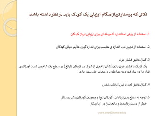 ‫د‬‫نظر‬‫در‬‫باید‬ ‫کودک‬ ‫یک‬ ‫ارزیابی‬‫هنگام‬‫تریاژ‬‫پرستار‬ ‫که‬ ‫نکاتی‬‫باشد‬ ‫اشته‬:
1.‫د‬‫ر‬‫استاندا‬‫ش‬‫و‬‫ر‬ ‫از‬‫استفاده‬6‫کودکان‬ ‫تریاژ‬‫ارزیابی‬ ‫ای‬‫ر‬‫ب‬ ‫ای‬‫مرحله‬
2.‫کودکان‬‫حیاتی‬‫عالیم‬ ‫ی‬‫گیر‬ ‫ه‬‫ز‬‫اندا‬ ‫ای‬‫ر‬‫ب‬‫مناسب‬‫ی‬ ‫ه‬‫ز‬‫اندا‬‫با‬‫ات‬‫ز‬‫تجهی‬‫از‬‫استفاده‬
3.‫ن‬‫خو‬‫فشار‬‫دقیق‬‫ل‬‫کنتر‬
‫پائین‬‫ن‬‫خو‬‫فشار‬ ‫با‬‫کودک‬ ‫یک‬(‫نابالغ‬‫کودکان‬ ‫در‬‫شوک‬ ‫از‬‫ی‬‫تاخیر‬‫نشان‬)‫شدت‬‫شاخص‬ ‫یک‬‫سطح‬‫در‬‫ی‬ ‫انس‬‫ژ‬‫ر‬‫او‬
‫د‬‫ر‬‫دا‬‫بیمار‬‫جان‬‫نجات‬ ‫ای‬‫ر‬‫ب‬‫مداخله‬‫به‬‫ی‬‫ر‬‫فو‬‫نیاز‬‫و‬ ‫د‬‫ر‬‫دا‬‫ار‬‫ر‬‫ق‬.
4.‫قلب،تنفس‬‫ضربان‬ ‫تعداد‬‫دقیق‬‫ل‬‫کنتر‬
5.‫دبستانی‬ ‫پیش‬‫کودکان‬‫همچنین‬‫و‬‫نویا‬‫کودکان‬ ،‫ادان‬‫ز‬‫نو‬‫بدن‬‫سطح‬ ‫به‬‫توجه‬
‫بیشتر‬‫آنها‬‫در‬‫ا‬‫ر‬‫مایعات‬‫و‬ ‫دما‬‫فتن‬‫ر‬ ‫دست‬‫از‬‫خطر‬
yosra.anvar@komar.edu.iq
 