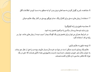 6.‫کاف‬‫اطالعات‬‫آوردن‬‫دست‬‫به‬‫ر‬‫منظو‬‫به‬‫آنها‬‫بدن‬‫ن‬‫و‬‫در‬‫صداهای‬ ‫به‬‫کردن‬‫گوش‬ ‫و‬ ‫ملس‬،‫مشاهده‬‫ی‬
7.‫حیات‬‫عالیم‬ ‫چک‬‫کنار‬‫در‬‫ی‬ ‫پوس‬‫ر‬‫گو‬‫ر‬‫تو‬‫و‬ ‫دما‬،‫نگ‬‫ر‬‫ل‬‫کنتر‬ ‫ای‬‫ر‬‫ب‬ ‫ی‬ ‫دس‬‫های‬‫ش‬‫و‬‫ر‬ ‫از‬‫استفاده‬‫ی‬
8.‫ن‬‫ز‬‫و‬‫دقیق‬‫محاسبه‬(‫کیلوگرم‬‫به‬)
‫شود‬ ‫ده‬‫ز‬‫تخمین‬‫اقبین‬‫ر‬‫م‬‫یا‬ ‫والدین‬،‫پرستار‬‫توسط‬‫نباید‬‫ن‬‫ز‬‫و‬.
‫مانند‬‫هایی‬‫ش‬‫و‬‫ر‬ ‫از‬‫دیده‬ ‫آسیب‬‫بیمار‬‫کودک‬ ‫یک‬‫ن‬‫ز‬‫و‬‫تخمین‬ ‫ای‬‫ر‬‫ب‬ ‫توان‬‫می‬‫انی‬‫ر‬‫بح‬‫ایط‬‫ر‬‫ش‬ ‫در‬‫بر‬ ‫نوار‬
‫کرد‬‫استفاده‬ ‫قد‬ ‫ی‬‫پایه‬.
9.‫بالینی‬‫عالیم‬ ‫به‬‫دقیق‬‫توجه‬:
‫د‬‫نظر‬‫از‬‫ی‬ ‫اح‬‫ر‬‫ب‬‫و‬ ‫بوده‬‫ظریف‬‫بسیار‬‫خردسال‬‫و‬ ‫اد‬‫ز‬‫نو‬‫در‬‫است‬‫ممکن‬‫شدید‬ ‫ی‬‫بیمار‬ ‫یک‬‫عالیم‬‫بماند‬‫ر‬‫و‬.
‫ح‬‫که‬‫هستند‬‫دالیلی‬‫همه‬‫هایپوترمی‬‫و‬ ‫شدید‬‫ضعیف،حساسیت‬‫خوردن‬‫شیر‬‫مثال‬‫عنوان‬ ‫به‬‫یک‬‫در‬ ‫ی‬
‫هستند‬‫کننده‬‫ان‬‫ر‬‫نگ‬‫د‬‫ر‬‫دا‬‫مناسبی‬‫ظاهر‬‫که‬‫اد‬‫ز‬‫نو‬.
yosra.anvar@komar.edu.iq
 