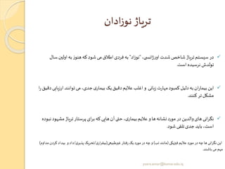 ‫ادان‬‫ز‬‫نو‬ ‫تریاژ‬
✓،‫ی‬ ‫انس‬‫ژ‬‫ر‬‫او‬‫شدت‬‫شاخص‬‫تریاژ‬‫سیستم‬ ‫در‬"‫اد‬‫ز‬‫نو‬"‫س‬ ‫اولین‬‫به‬‫ز‬‫هنو‬‫که‬‫شود‬ ‫می‬‫اطالق‬‫فردی‬ ‫به‬‫ال‬
‫است‬ ‫نرسیده‬ ‫تولدش‬.
✓‫ارز‬ ‫توانند‬‫می‬،‫جدی‬‫ی‬‫بیمار‬ ‫یک‬‫دقیق‬‫عالیم‬ ‫اغلب‬‫و‬ ‫بانی‬‫ز‬‫ت‬‫ر‬‫مها‬‫کمبود‬‫دلیل‬‫به‬‫ان‬‫ر‬‫بیما‬ ‫این‬‫ا‬‫ر‬‫دقیق‬‫یابی‬
‫کنند‬‫تر‬‫مشکل‬.
✓‫مش‬‫تریاژ‬‫پرستار‬ ‫ای‬‫ر‬‫ب‬‫که‬‫هایی‬‫آن‬‫ی‬ ‫ح‬،‫ی‬‫بیمار‬‫عالیم‬ ‫و‬‫ها‬‫نشانه‬‫مورد‬‫در‬ ‫والدین‬‫های‬ ‫انی‬‫ر‬‫نگ‬‫نبوده‬‫هود‬
‫شود‬ ‫تلقی‬‫جدی‬ ‫باید‬ ،‫است‬.
‫فیزیکی‬ ‫عالیم‬ ‫مورد‬‫در‬‫چه‬ ‫ها‬ ‫انی‬‫ر‬‫نگ‬ ‫این‬(‫تب‬ ‫مانند‬)‫غیرطبیعی‬‫فتار‬‫ر‬‫یک‬ ‫مورد‬‫در‬‫چه‬‫و‬(‫ی‬‫ار‬‫ر‬‫بیق‬/‫ی‬‫پذیر‬ ‫تحریک‬/‫بی‬ ‫و‬ ‫داد‬‫مداوم‬ ‫کردن‬ ‫داد‬)
‫باشند‬ ‫می‬ ‫مهم‬.
yosra.anvar@komar.edu.iq
 