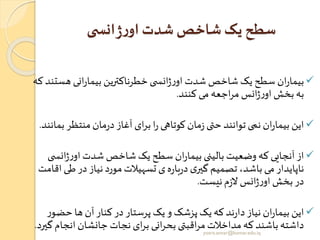 ‫ی‬ ‫انس‬‫ژ‬‫ر‬‫او‬ ‫شدت‬ ‫شاخص‬ ‫یک‬ ‫سطح‬
✓‫هس‬ ‫انی‬‫ر‬‫بیما‬ ‫خطرناکترین‬‫ی‬ ‫انس‬‫ژ‬‫ر‬‫او‬‫شدت‬ ‫شاخص‬‫یک‬ ‫سطح‬ ‫ان‬‫ر‬‫بیما‬‫که‬‫تند‬
‫کنند‬ ‫می‬ ‫اجعه‬‫ر‬‫م‬ ‫انس‬‫ژ‬‫ر‬‫او‬‫بخش‬‫به‬.
✓‫منتظر‬‫مان‬‫ر‬‫د‬‫آغاز‬ ‫ای‬‫ر‬‫ب‬ ‫ا‬‫ر‬ ‫کوتاهی‬‫مان‬‫ز‬ ‫ی‬ ‫ح‬‫توانند‬ ‫نمی‬ ‫ان‬‫ر‬‫بیما‬ ‫این‬‫بمانند‬.
✓‫ان‬‫ژ‬‫ر‬‫او‬‫شدت‬ ‫شاخص‬ ‫یک‬ ‫سطح‬ ‫ان‬‫ر‬‫بیما‬ ‫بالینی‬ ‫وضعیت‬ ‫که‬ ‫آنجایی‬‫از‬‫ی‬ ‫س‬
‫ط‬‫در‬‫نیاز‬‫مورد‬‫تسهیالت‬ ‫ی‬‫ه‬‫ر‬‫با‬‫ر‬‫د‬‫ی‬‫گیر‬ ‫تصمیم‬ ،‫باشد‬ ‫می‬‫ناپایدار‬‫اقامت‬‫ی‬
‫نیست‬‫م‬‫ز‬‫ال‬ ‫انس‬‫ژ‬‫ر‬‫او‬‫بخش‬‫در‬.
✓‫حض‬ ‫ها‬ ‫آن‬‫کنار‬‫در‬‫پرستار‬ ‫یک‬‫و‬ ‫پزشک‬ ‫یک‬‫که‬‫ند‬‫ر‬‫دا‬‫نیاز‬ ‫ان‬‫ر‬‫بیما‬ ‫این‬‫ر‬‫و‬
‫انج‬ ‫جانشان‬ ‫نجات‬ ‫ای‬‫ر‬‫ب‬ ‫انی‬‫ر‬‫بح‬ ‫ی‬ ‫اقب‬‫ر‬‫م‬‫مداخالت‬‫که‬ ‫باشند‬‫داشته‬‫گیرد‬ ‫ام‬. yosra.anvar@komar.edu.iq
 