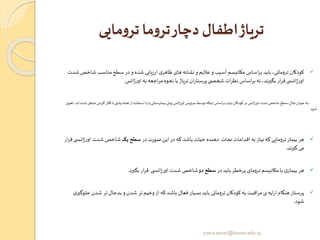 ‫مایی‬‫و‬‫تر‬ ‫ما‬‫و‬‫تر‬‫دچار‬ ‫اطفال‬‫تریاژ‬
✓‫شاخ‬ ‫مناسب‬‫سطح‬‫در‬‫و‬ ‫شده‬ ‫ارزیابی‬ ‫ی‬‫ظاهر‬ ‫های‬ ‫نشانه‬‫و‬ ‫عالیم‬‫و‬‫آسیب‬ ‫مکانیسم‬ ‫اساس‬‫ر‬‫ب‬ ‫باید‬ ،‫ترومائی‬‫کودکان‬‫شدت‬‫ص‬
‫انس‬‫ژ‬‫ر‬‫او‬ ‫به‬ ‫اجعه‬‫ر‬‫م‬‫نحوه‬ ‫یا‬ ‫تریاژ‬ ‫ان‬‫ر‬‫پرستا‬‫ی‬ ‫شخص‬ ‫ات‬‫ر‬‫نظ‬ ‫اساس‬‫ر‬‫ب‬ ‫نه‬ ،‫بگیرند‬ ‫ار‬‫ر‬‫ق‬ ‫ی‬ ‫انس‬‫ژ‬‫ر‬‫او‬.
-‫ی‬ ‫پش‬‫تخته‬ ‫از‬‫استفاده‬‫با‬‫یا‬‫بیمارستانی‬‫پیش‬ ‫انس‬‫ژ‬‫اور‬‫سرویس‬‫توسط‬‫اینکه‬‫اساس‬‫ر‬‫ب‬ ‫نباید‬‫کودکان‬‫در‬ ‫انس‬‫ژ‬‫اور‬‫شدت‬‫شاخص‬‫مثال،سطح‬‫عنوان‬‫به‬‫یا‬‫گردن‬‫کالر‬‫تعیین‬ ،‫اند‬‫شده‬‫منتقل‬‫ی‬
‫شود‬
✓‫در‬‫صورت‬ ‫این‬‫در‬‫که‬ ‫باشد‬ ‫حیات‬ ‫دهنده‬ ‫نجات‬ ‫اقدامات‬ ‫به‬ ‫نیاز‬ ‫که‬ ‫ترومایی‬ ‫بیمار‬ ‫هر‬‫یک‬ ‫سطح‬‫انس‬‫ژ‬‫ر‬‫او‬ ‫شدت‬‫شاخص‬‫ار‬‫ر‬‫ق‬‫ی‬
‫گیرند‬ ‫می‬.
✓‫در‬‫باید‬ ‫پرخطر‬ ‫ترومای‬ ‫مکانیسم‬‫با‬ ‫ی‬‫بیمار‬ ‫هر‬‫دو‬ ‫سطح‬‫بگیرد‬ ‫ار‬‫ر‬‫ق‬ ‫ی‬ ‫انس‬‫ژ‬‫ر‬‫او‬ ‫شدت‬‫شاخص‬.
✓‫شدن‬ ‫تر‬ ‫بدحال‬ ‫و‬‫شدن‬‫تر‬ ‫وخیم‬‫از‬ ‫که‬ ‫باشد‬ ‫فعال‬ ‫بسیار‬ ‫باید‬ ‫ترومائی‬‫کودکان‬ ‫به‬ ‫اقبت‬‫ر‬‫م‬‫ی‬ ‫ایه‬‫ر‬‫ا‬ ‫هنگام‬ ‫پرستار‬‫ی‬‫جلوگیر‬
‫شود‬.
yosra.anvar@komar.edu.iq
 