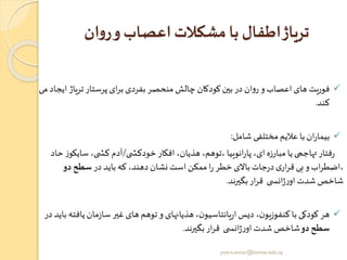 ‫ان‬‫و‬‫ر‬‫و‬ ‫اعصا‬ ‫مشکالت‬ ‫با‬ ‫اطفال‬‫تریاژ‬
✓‫تریاژ‬‫پرستار‬ ‫ای‬‫ر‬‫ب‬ ‫بفردی‬‫منحصر‬ ‫چالش‬ ‫کودکان‬‫بین‬‫در‬ ‫ان‬‫و‬‫ر‬ ‫و‬‫اعصاب‬‫های‬ ‫فوریت‬‫می‬ ‫ایجاد‬
‫کند‬.
✓‫شامل‬ ‫مختلفی‬ ‫عالیم‬ ‫با‬‫ان‬‫ر‬‫بیما‬:
‫ی‬ ‫خودکش‬‫افکار‬ ،‫هذیان‬ ،‫،توهم‬ ‫انوییا‬‫ر‬‫پا‬ ،‫ای‬‫مبارزه‬ ‫یا‬ ‫تهاجمی‬‫فتار‬‫ر‬/‫سای‬ ،‫ی‬ ‫کش‬ ‫آدم‬‫حاد‬ ‫ز‬‫کو‬
‫در‬ ‫باید‬‫که‬ ،‫دهند‬ ‫نشان‬‫است‬ ‫ممکن‬‫ا‬‫ر‬ ‫خطر‬‫باالی‬‫جات‬‫ر‬‫د‬ ‫ی‬‫ار‬‫ر‬‫ق‬ ‫بی‬ ‫و‬‫اب‬‫ر‬‫،اضط‬‫دو‬‫سطح‬
‫بگیرند‬‫ار‬‫ر‬‫ق‬ ‫ی‬ ‫انس‬‫ژ‬‫ر‬‫او‬‫شدت‬‫شاخص‬.
✓‫یاف‬‫مان‬‫ز‬‫سا‬‫غیر‬ ‫های‬ ‫توهم‬ ‫و‬ ‫هذیانهای‬ ،‫ن‬‫یانتاسیو‬‫ر‬‫ا‬ ‫دیس‬ ،‫ن‬‫کنفوزیو‬ ‫با‬ ‫کودکی‬ ‫هر‬‫در‬ ‫باید‬ ‫ته‬
‫دو‬‫سطح‬‫بگیرند‬‫ار‬‫ر‬‫ق‬ ‫ی‬ ‫انس‬‫ژ‬‫ر‬‫او‬‫شدت‬ ‫شاخص‬.
yosra.anvar@komar.edu.iq
 