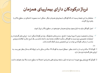 ‫همزمان‬ ‫یهای‬‫ر‬‫بیما‬ ‫ای‬‫ر‬‫دا‬ ‫درکودکان‬‫تریاژ‬
✓‫سط‬ ‫در‬‫اشتباهی‬‫بصورت‬ ‫است‬ ‫ممکن‬ ،‫دیگر‬ ‫همزمان‬ ‫یهای‬‫ر‬‫بیما‬ ‫با‬ ‫کودکان‬‫که‬‫اند‬ ‫سیده‬‫ر‬‫نتیجه‬‫این‬‫به‬ ‫محققان‬‫یا‬ ‫و‬ ‫باال‬ ‫وح‬
‫گردند‬ ‫تریاژ‬ ‫پائین‬.
✓‫اصل‬:‫شوند‬‫تریاژ‬ ‫باالتر‬ ‫سطوح‬ ‫در‬ ‫خودبخود‬ ‫همزمان‬ ‫ی‬‫بیمار‬ ‫وجود‬‫دلیل‬‫به‬‫نباید‬ ‫کودکان‬.
✓‫مزمن‬ ‫وضعیت‬‫با‬‫ان‬‫ر‬‫بیما‬(‫کوتاه‬ ‫ی‬‫روده‬،‫متابولیک‬ ‫های‬‫م‬‫ر‬‫سند‬،‫تشنج‬،‫بیفیدا‬‫اسپینا‬)‫ارزیابی‬ ‫است‬ ‫ممکن‬‫و‬‫تر‬ ‫گسترده‬ ‫های‬
‫باشند‬‫داشته‬‫نیاز‬‫مشابه‬ ‫شکایات‬ ‫با‬ ‫سالم‬ ‫کودکان‬‫به‬‫نسبت‬‫ی‬‫تر‬‫ی‬ ‫تخصص‬‫مایشات‬‫ز‬‫آ‬‫ولی‬‫اط‬ ‫و‬ ‫حال‬ ‫شرح‬‫یک‬‫ودی‬‫ر‬‫و‬‫العات‬
‫باشد‬ ‫کننده‬‫کمک‬‫بسیار‬‫تشخیص‬‫این‬ ‫در‬‫تواند‬ ‫می‬ ‫کودک‬‫اقب‬‫ر‬‫م‬‫از‬ ‫مناسب‬.
‫مثال‬:
1-‫کودک‬10‫بطنی‬ ‫شنت‬ ‫با‬ ‫دار‬‫تب‬ ‫ی‬‫ساله‬-‫کودک‬‫به‬‫نسبت‬ ‫صفاقی‬10‫به‬ ،‫سد‬‫ر‬ ‫نمی‬‫بنظر‬ ‫بدحال‬‫که‬‫ایزوله‬ ‫تب‬‫با‬ ‫ساملی‬ ‫ی‬‫ساله‬
‫د‬‫ر‬‫دا‬‫نیاز‬‫ی‬‫تر‬ ‫گسترده‬ ‫های‬‫ارزیابی‬.
2-‫ن‬ ‫باال‬ ‫حدت‬ ‫سطوح‬‫به‬ ‫احتماال‬ ‫ادی‬‫ز‬‫مادر‬‫قلبی‬ ‫ی‬‫بیمار‬‫سابقه‬‫دلیل‬‫به‬ ‫تنها‬‫است‬ ‫خورده‬‫پیچ‬‫پایش‬ ‫مچ‬‫که‬ ‫کودکی‬‫داشت‬‫نخواهد‬‫یاز‬.
yosra.anvar@komar.edu.iq
 