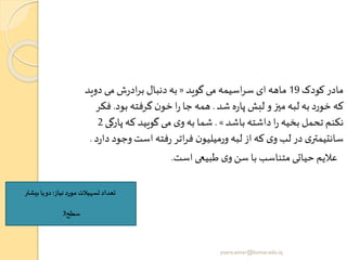 ‫کودک‬ ‫مادر‬19‫گوید‬ ‫می‬ ‫اسیمه‬‫ر‬‫س‬ ‫ای‬ ‫ماهه‬«‫دوی‬ ‫می‬ ‫ش‬‫ر‬‫اد‬‫ر‬‫ب‬ ‫دنبال‬‫به‬‫د‬
‫شد‬ ‫ه‬‫ر‬‫پا‬ ‫لبش‬ ‫و‬‫میز‬‫لبه‬ ‫به‬ ‫خورد‬ ‫که‬.‫بود‬ ‫گرفته‬ ‫ن‬‫خو‬ ‫ا‬‫ر‬ ‫جا‬ ‫همه‬.‫فکر‬
‫باشد‬ ‫داشته‬ ‫ا‬‫ر‬ ‫بخیه‬ ‫تحمل‬ ‫نکنم‬».‫پا‬ ‫که‬ ‫گویید‬ ‫می‬ ‫ی‬‫و‬‫به‬ ‫شما‬‫رگی‬2
‫وج‬‫است‬ ‫فته‬‫ر‬ ‫اتر‬‫ر‬‫ف‬ ‫ن‬‫ورمیلیو‬ ‫لبه‬ ‫از‬ ‫که‬ ‫ی‬‫و‬ ‫لب‬ ‫در‬ ‫ی‬‫سانتیمتر‬‫د‬‫ر‬‫دا‬ ‫ود‬.
‫است‬ ‫طبیعی‬ ‫ی‬‫و‬‫سن‬ ‫با‬ ‫متناسب‬ ‫حیاتی‬ ‫عالیم‬.
‫نیاز‬ ‫مورد‬ ‫تسهیالت‬ ‫تعداد‬:‫بیشتر‬ ‫یا‬‫دو‬
‫سطح‬3
yosra.anvar@komar.edu.iq
 