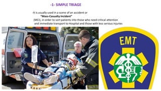 -1- SIMPLE TRIAGE
-It is usually used in a scene of an accident or
“Mass-Casualty Incident”
(MCI), in order to sort patients into those who need critical attention
and immediate transport to Hospital and those with less serious injuries
 