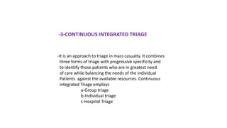-3-CONTINUOUS INTEGRATED TRIAGE
-It is an approach to triage in mass casualty. It combines
three forms of triage with progressive specificity and
to identify those patients who are in greatest need
of care while balancing the needs of the individual
Patients against the available resources. Continuous
integrated Triage employs
a-Group triage
b-Individual triage
c-Hospital Triage
 