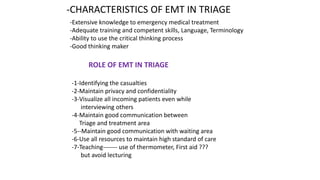 -CHARACTERISTICS OF EMT IN TRIAGE
-Extensive knowledge to emergency medical treatment
-Adequate training and competent skills, Language, Terminology
-Ability to use the critical thinking process
-Good thinking maker
ROLE OF EMT IN TRIAGE
-1-Identifying the casualties
-2-Maintain privacy and confidentiality
-3-Visualize all incoming patients even while
interviewing others
-4-Maintain good communication between
Triage and treatment area
-5--Maintain good communication with waiting area
-6-Use all resources to maintain high standard of care
-7-Teaching------- use of thermometer, First aid ???
but avoid lecturing
 