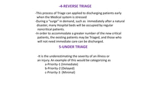 -4-REVERSE TRIAGE
-This process of Triage can applied to discharging patients early
when the Medical system is stressed
-During a “surge” in demand, such as immediately after a natural
disaster, many Hospital beds will be occupied by regular
noncritical patients.
-In order to accommodate a greater number of the new critical
patients, the existing patients may be Triaged, and those who
will not need immediate care can be discharged.
5-UNDER TRIAGE
-It is the underestimating the severity of an illness or
an injury. An example of this would be categorizing as
a-Priority-1 (Immediate)
b-Priority-2 (Delayed)
c-Priority-3 (Minimal)
 