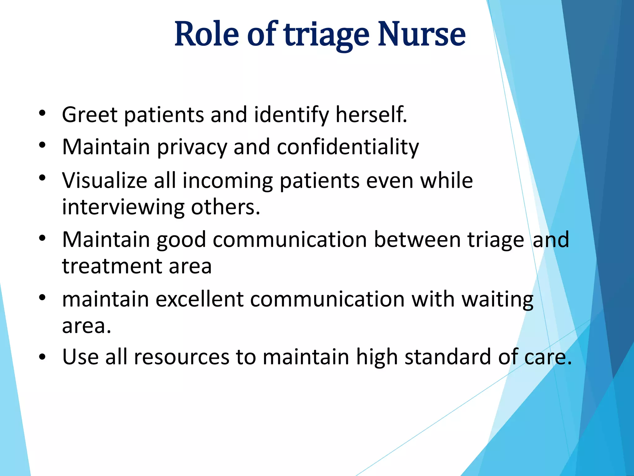 •
•
•
Greet patients and identify herself.
Maintain privacy and confidentiality
Visualize all incoming patients even while
interviewing others.
Maintain good communication between triage
treatment area
• and
• maintain excellent communication with waiting
area.
Use all resources to maintain high standard of care.
•
Role of triage Nurse
 