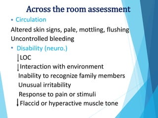 Circulation
•
Altered skin signs, pale, mottling,
Uncontrolled bleeding
flushing
• Disability (neuro.)
LOC
Interaction with environment
Inability to recognize family members
Unusual irritability
Response to pain or stimuli
Flaccid or hyperactive muscle tone
Across the room assessment
 